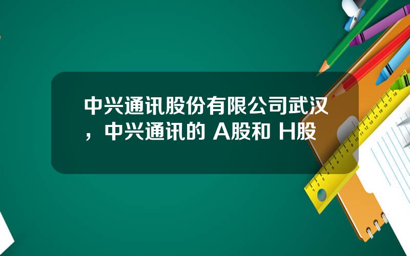 中兴通讯股份有限公司武汉，中兴通讯的 A股和 H股